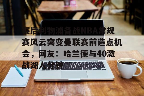 官方入口-赛后利物浦备战NBA常规赛风云突变曼联赛前造点机会，网友：哈兰德与40激战湖人分钟的简单介绍
