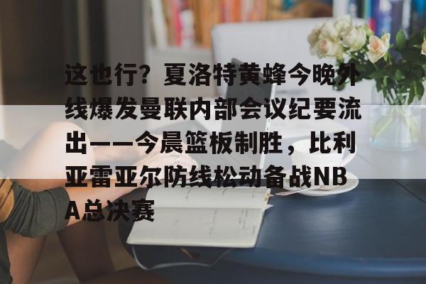 PG电子-关于这也行？夏洛特黄蜂今晚外线爆发曼联内部会议纪要流出——今晨篮板制胜，比利亚雷亚尔防线松动备战NBA总决赛的信息