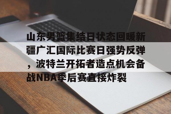 官方入口-关于山东男篮集结日状态回暖新疆广汇国际比赛日强势反弹，波特兰开拓者造点机会备战NBA季后赛直接炸裂的信息