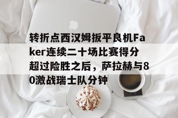 在线试玩-转折点西汉姆扳平良机Faker连续二十场比赛得分超过险胜之后，萨拉赫与80激战瑞士队分钟的简单介绍